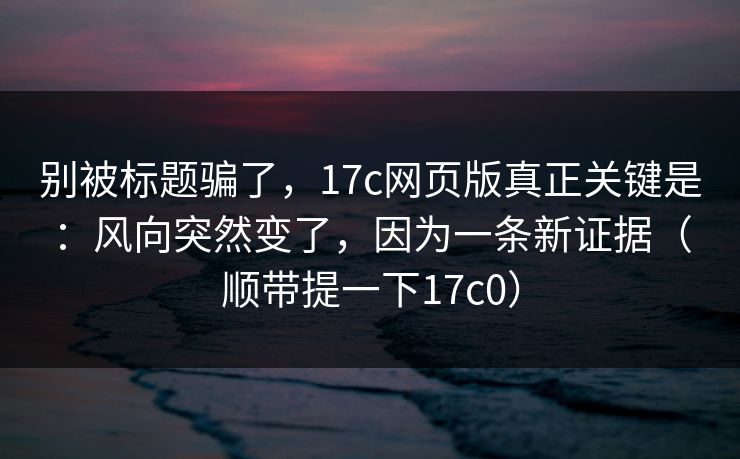 别被标题骗了，17c网页版真正关键是：风向突然变了，因为一条新证据（顺带提一下17c0）