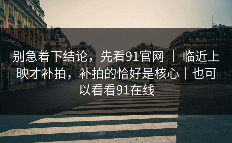 别急着下结论，先看91官网 ｜ 临近上映才补拍，补拍的恰好是核心｜也可以看看91在线