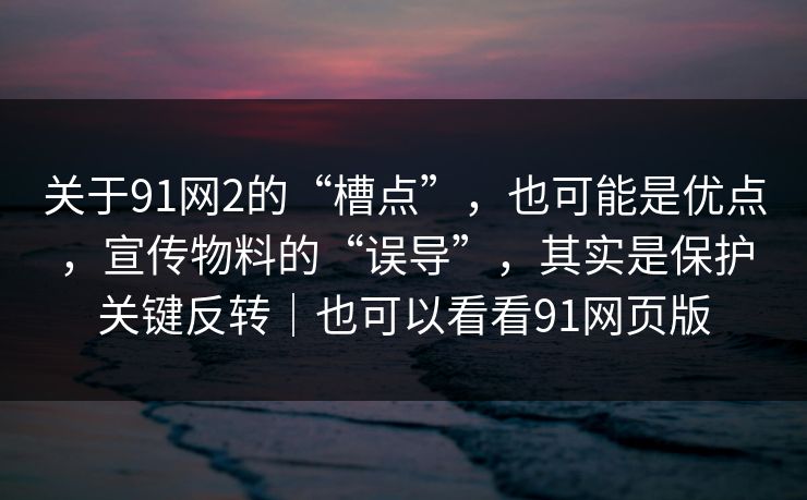 关于91网2的“槽点”，也可能是优点，宣传物料的“误导”，其实是保护关键反转｜也可以看看91网页版