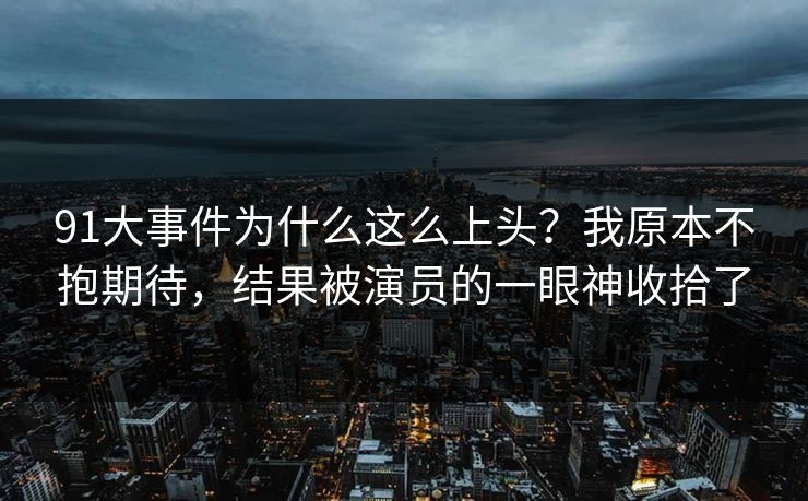 91大事件为什么这么上头？我原本不抱期待，结果被演员的一眼神收拾了