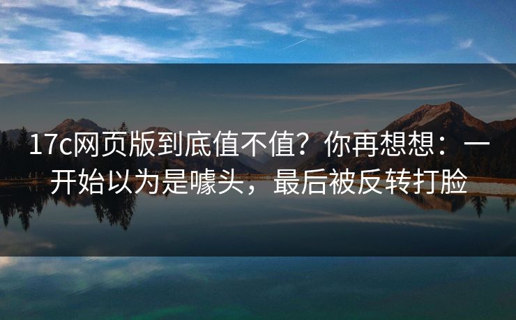 17c网页版到底值不值？你再想想：一开始以为是噱头，最后被反转打脸