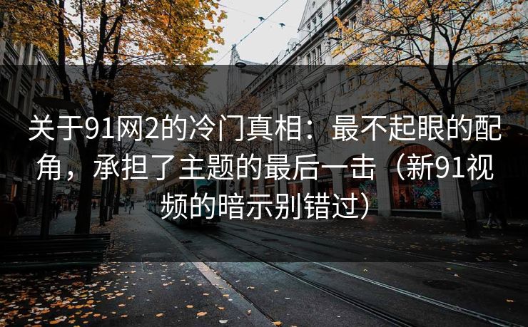 关于91网2的冷门真相：最不起眼的配角，承担了主题的最后一击（新91视频的暗示别错过）