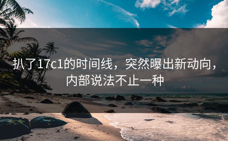 扒了17c1的时间线，突然曝出新动向，内部说法不止一种