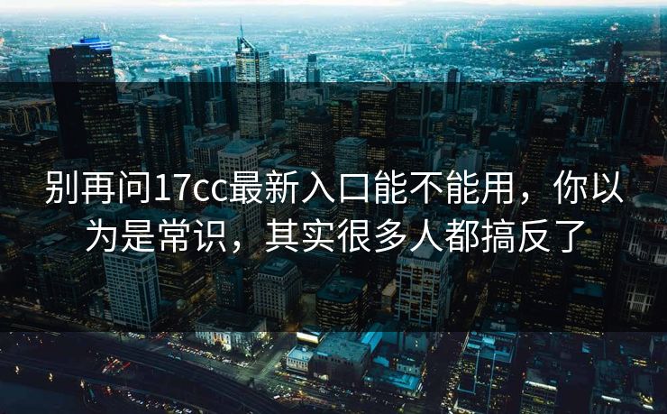 别再问17cc最新入口能不能用，你以为是常识，其实很多人都搞反了