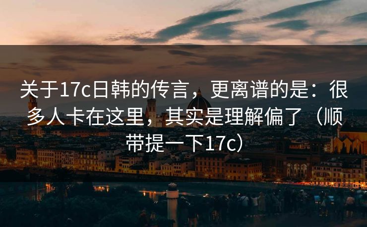 关于17c日韩的传言，更离谱的是：很多人卡在这里，其实是理解偏了（顺带提一下17c）