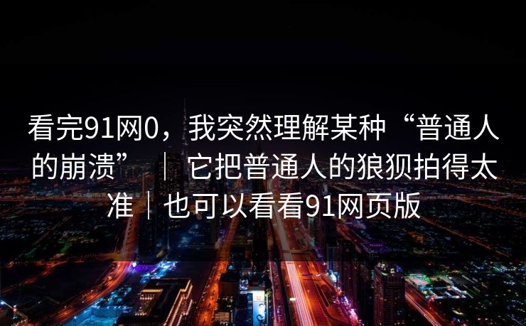 看完91网0，我突然理解某种“普通人的崩溃” ｜ 它把普通人的狼狈拍得太准｜也可以看看91网页版