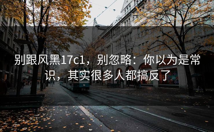 别跟风黑17c1，别忽略：你以为是常识，其实很多人都搞反了