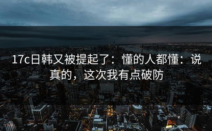 17c日韩又被提起了：懂的人都懂：说真的，这次我有点破防