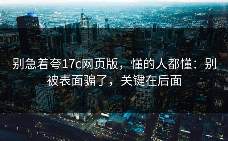 别急着夸17c网页版，懂的人都懂：别被表面骗了，关键在后面