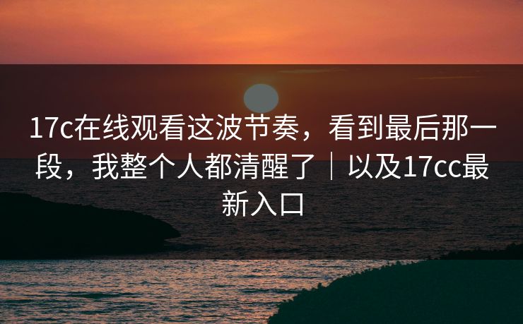 17c在线观看这波节奏，看到最后那一段，我整个人都清醒了｜以及17cc最新入口