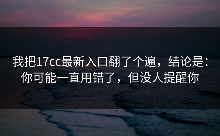 我把17cc最新入口翻了个遍，结论是：你可能一直用错了，但没人提醒你