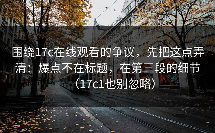 围绕17c在线观看的争议，先把这点弄清：爆点不在标题，在第三段的细节（17c1也别忽略）
