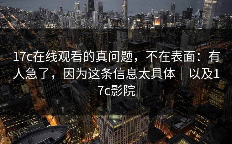 17c在线观看的真问题，不在表面：有人急了，因为这条信息太具体｜以及17c影院