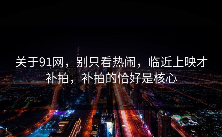 关于91网，别只看热闹，临近上映才补拍，补拍的恰好是核心