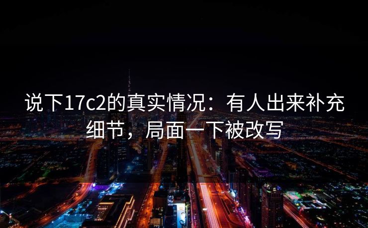 说下17c2的真实情况：有人出来补充细节，局面一下被改写