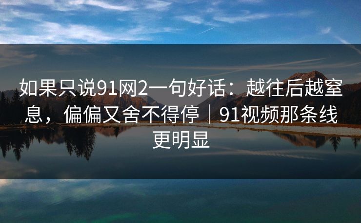 如果只说91网2一句好话：越往后越窒息，偏偏又舍不得停｜91视频那条线更明显