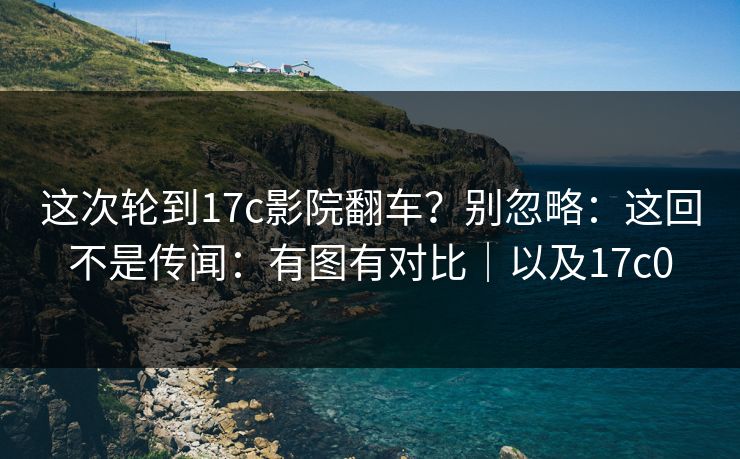 这次轮到17c影院翻车？别忽略：这回不是传闻：有图有对比｜以及17c0