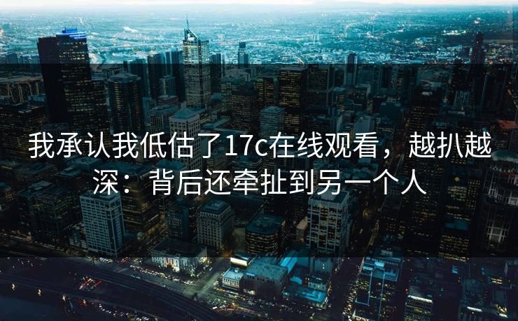 我承认我低估了17c在线观看，越扒越深：背后还牵扯到另一个人
