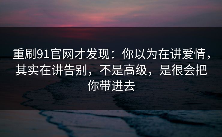 重刷91官网才发现：你以为在讲爱情，其实在讲告别，不是高级，是很会把你带进去