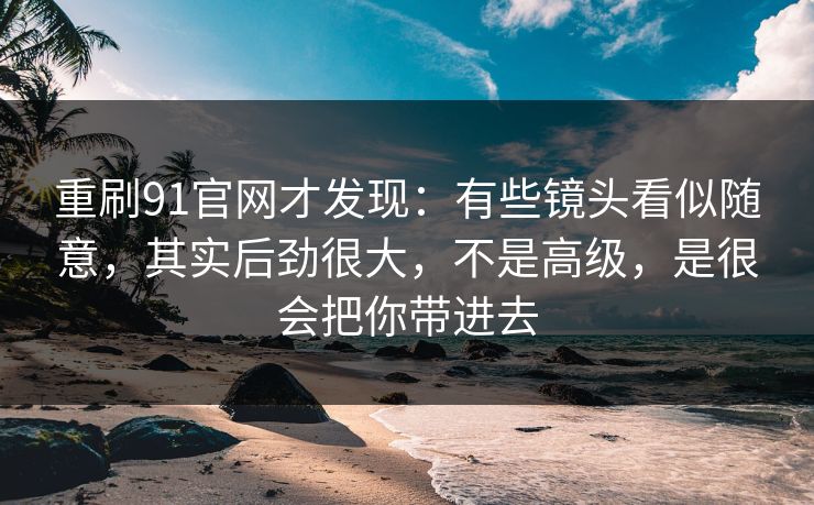 重刷91官网才发现：有些镜头看似随意，其实后劲很大，不是高级，是很会把你带进去