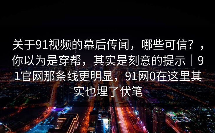 关于91视频的幕后传闻，哪些可信？，你以为是穿帮，其实是刻意的提示｜91官网那条线更明显，91网0在这里其实也埋了伏笔
