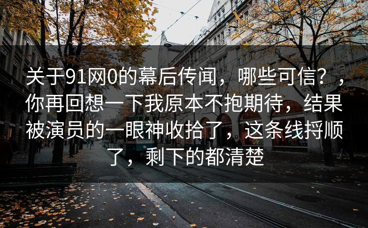 关于91网0的幕后传闻，哪些可信？，你再回想一下我原本不抱期待，结果被演员的一眼神收拾了，这条线捋顺了，剩下的都清楚