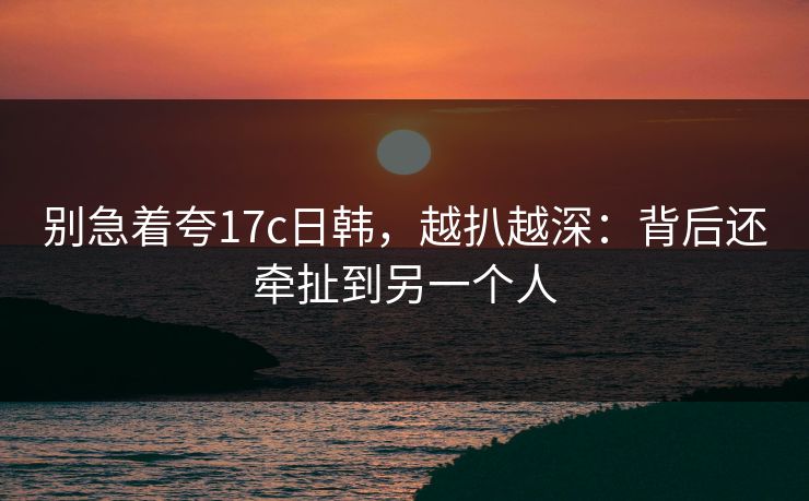 别急着夸17c日韩，越扒越深：背后还牵扯到另一个人