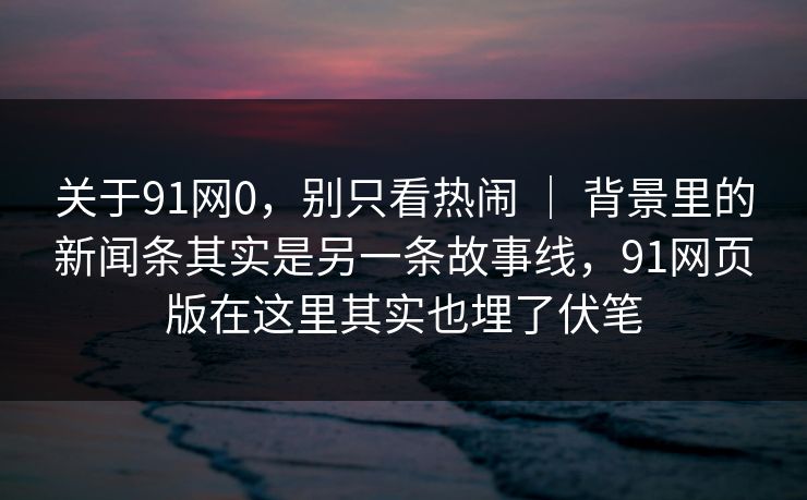 关于91网0，别只看热闹 ｜ 背景里的新闻条其实是另一条故事线，91网页版在这里其实也埋了伏笔