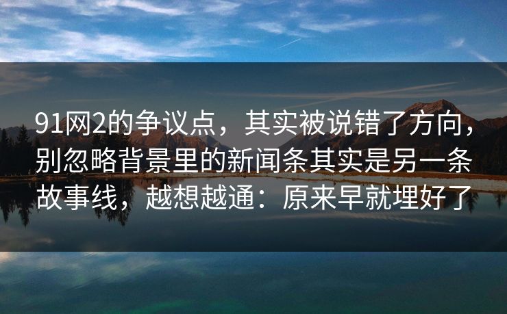 91网2的争议点，其实被说错了方向，别忽略背景里的新闻条其实是另一条故事线，越想越通：原来早就埋好了