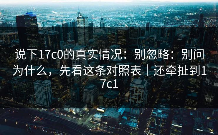 说下17c0的真实情况：别忽略：别问为什么，先看这条对照表｜还牵扯到17c1