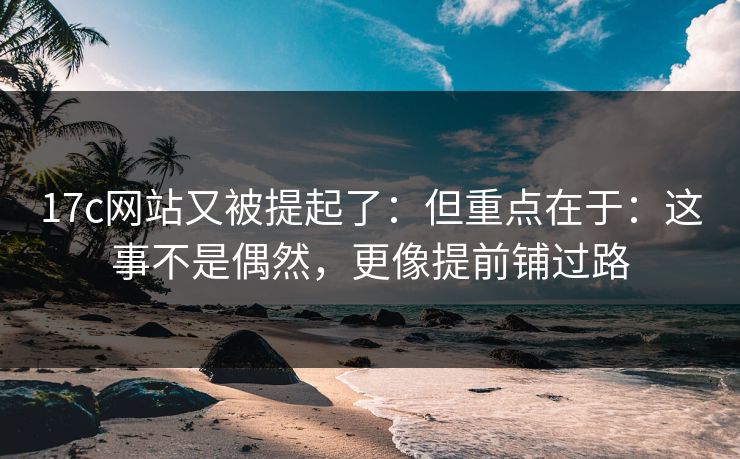 17c网站又被提起了：但重点在于：这事不是偶然，更像提前铺过路