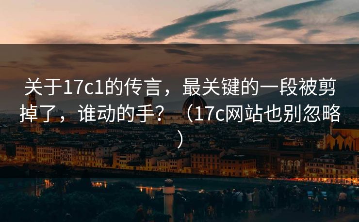 关于17c1的传言，最关键的一段被剪掉了，谁动的手？（17c网站也别忽略）