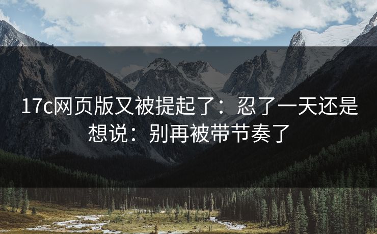 17c网页版又被提起了：忍了一天还是想说：别再被带节奏了