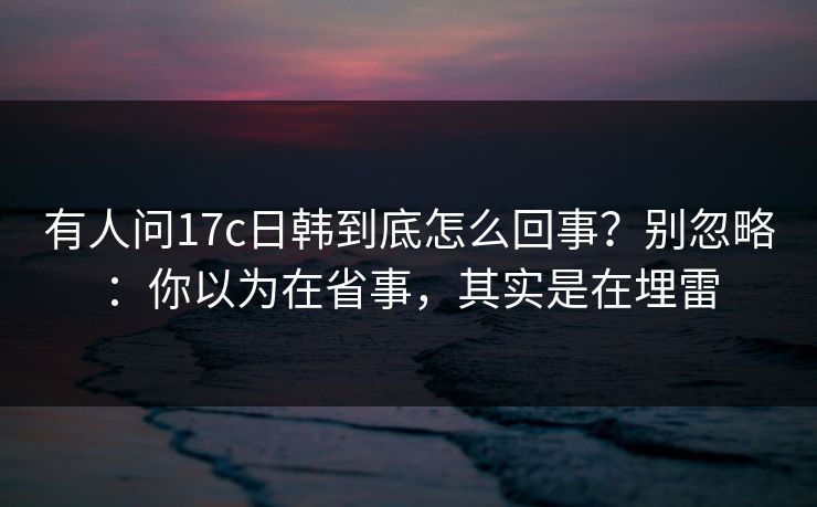 有人问17c日韩到底怎么回事？别忽略：你以为在省事，其实是在埋雷