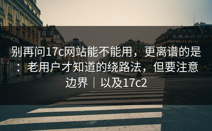 别再问17c网站能不能用，更离谱的是：老用户才知道的绕路法，但要注意边界｜以及17c2