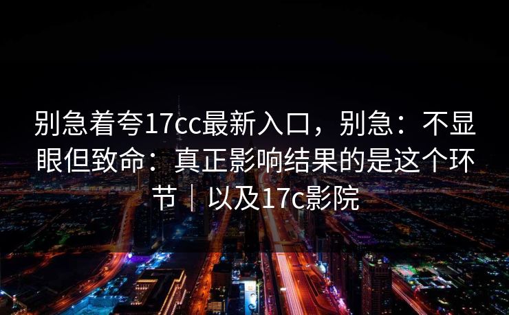 别急着夸17cc最新入口，别急：不显眼但致命：真正影响结果的是这个环节｜以及17c影院