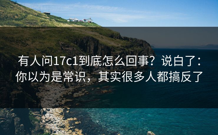 有人问17c1到底怎么回事？说白了：你以为是常识，其实很多人都搞反了