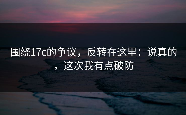 围绕17c的争议，反转在这里：说真的，这次我有点破防