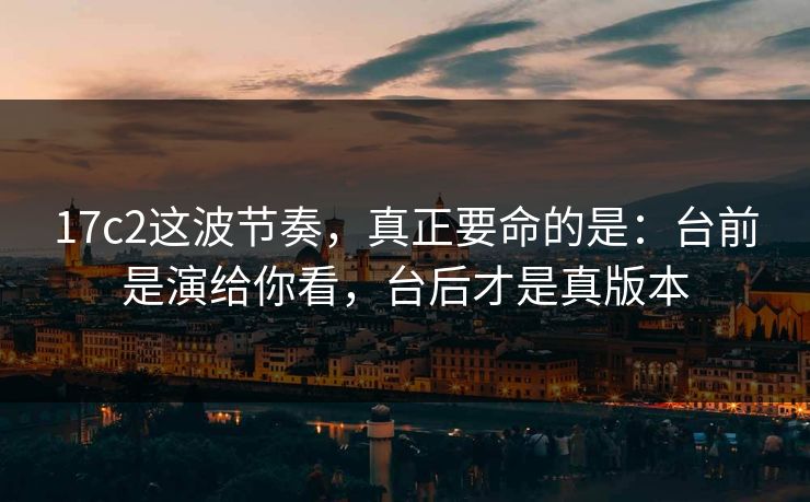 17c2这波节奏，真正要命的是：台前是演给你看，台后才是真版本