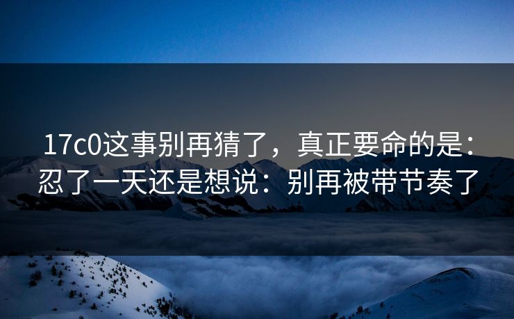 17c0这事别再猜了，真正要命的是：忍了一天还是想说：别再被带节奏了