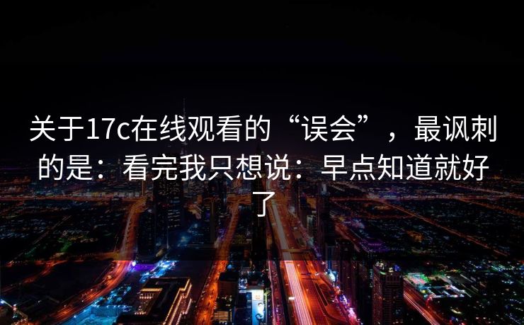 关于17c在线观看的“误会”，最讽刺的是：看完我只想说：早点知道就好了