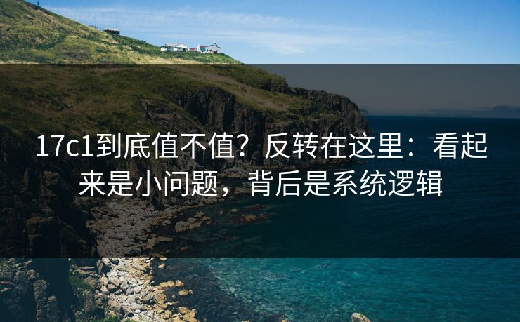 17c1到底值不值？反转在这里：看起来是小问题，背后是系统逻辑