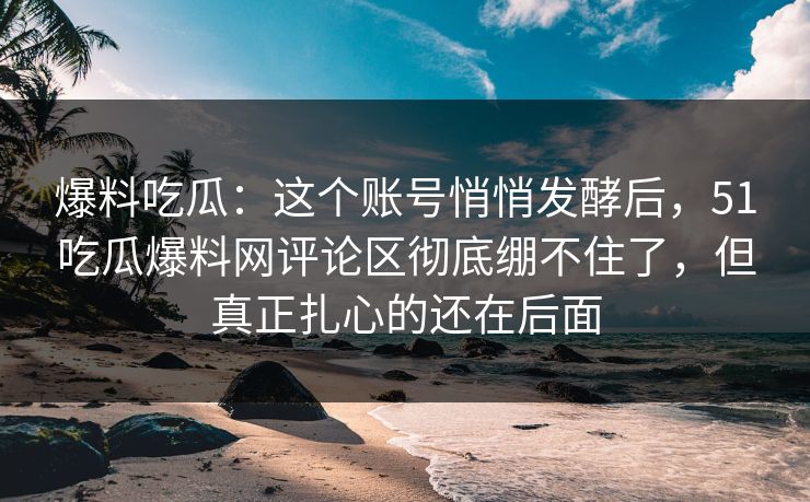 爆料吃瓜：这个账号悄悄发酵后，51吃瓜爆料网评论区彻底绷不住了，但真正扎心的还在后面