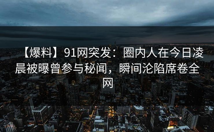 【爆料】91网突发：圈内人在今日凌晨被曝曾参与秘闻，瞬间沦陷席卷全网