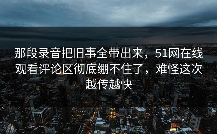 那段录音把旧事全带出来，51网在线观看评论区彻底绷不住了，难怪这次越传越快