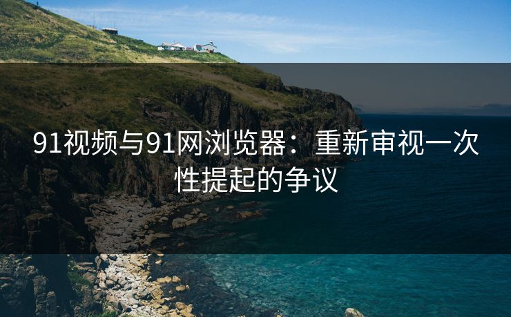 91视频与91网浏览器：重新审视一次性提起的争议