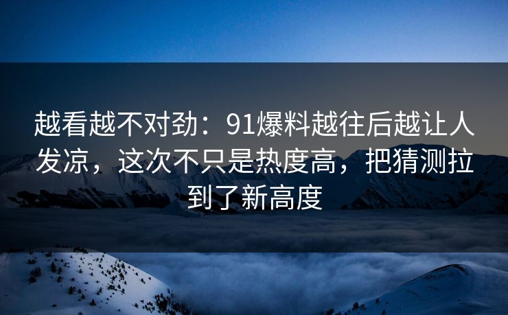 越看越不对劲：91爆料越往后越让人发凉，这次不只是热度高，把猜测拉到了新高度